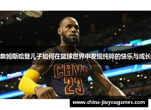 詹姆斯哈登儿子如何在篮球世界中发现纯粹的快乐与成长