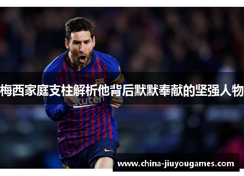 梅西家庭支柱解析他背后默默奉献的坚强人物