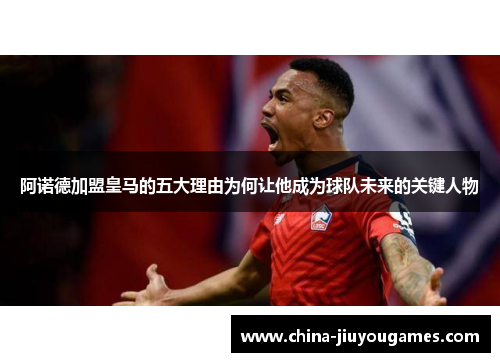 阿诺德加盟皇马的五大理由为何让他成为球队未来的关键人物