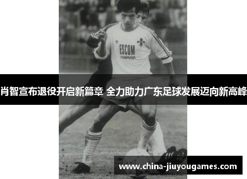 肖智宣布退役开启新篇章 全力助力广东足球发展迈向新高峰
