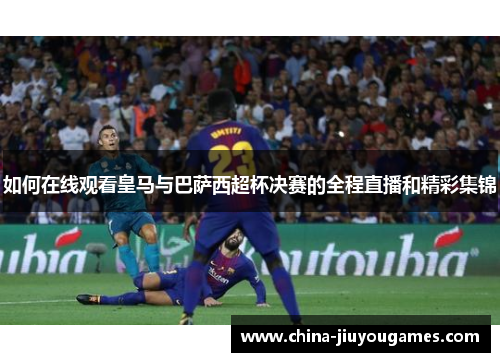 如何在线观看皇马与巴萨西超杯决赛的全程直播和精彩集锦