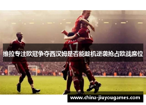 维拉专注欧冠争夺西汉姆是否能趁机逆袭抢占欧战席位
