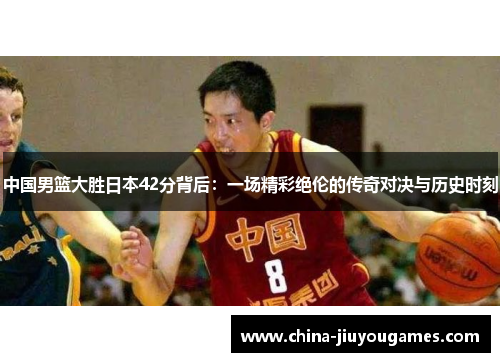 中国男篮大胜日本42分背后：一场精彩绝伦的传奇对决与历史时刻